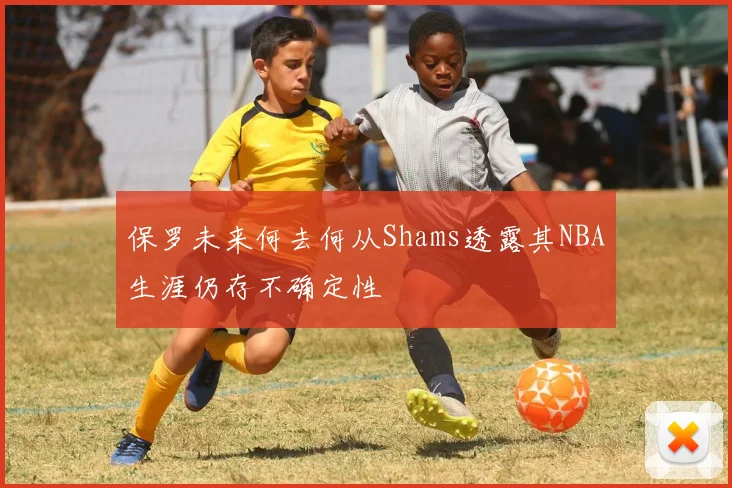 保罗未来何去何从Shams透露其NBA生涯仍存不确定性