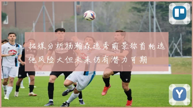 拓媒分析杨瀚森选秀前景称首轮选他风险大但未来仍有潜力可期
