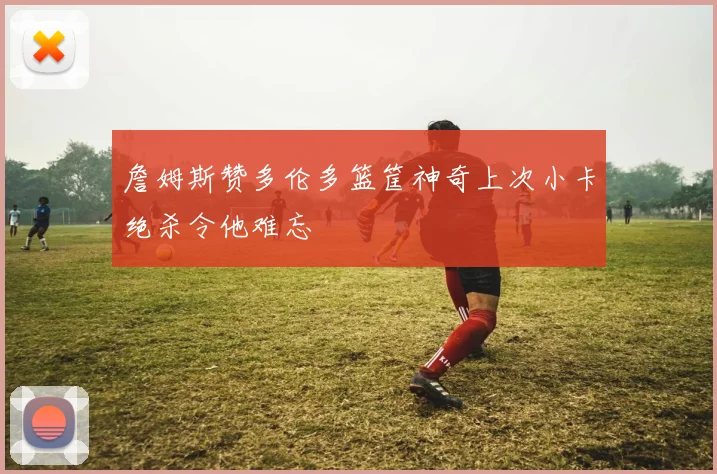 詹姆斯赞多伦多篮筐神奇上次小卡绝杀令他难忘
