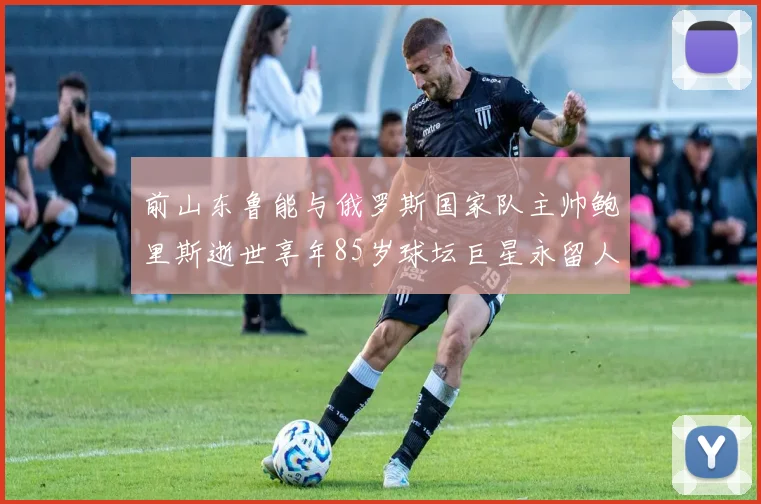 前山东鲁能与俄罗斯国家队主帅鲍里斯逝世享年85岁球坛巨星永留人间