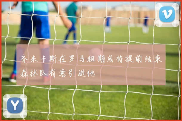 齐米卡斯在罗马租期或将提前结束森林队有意引进他