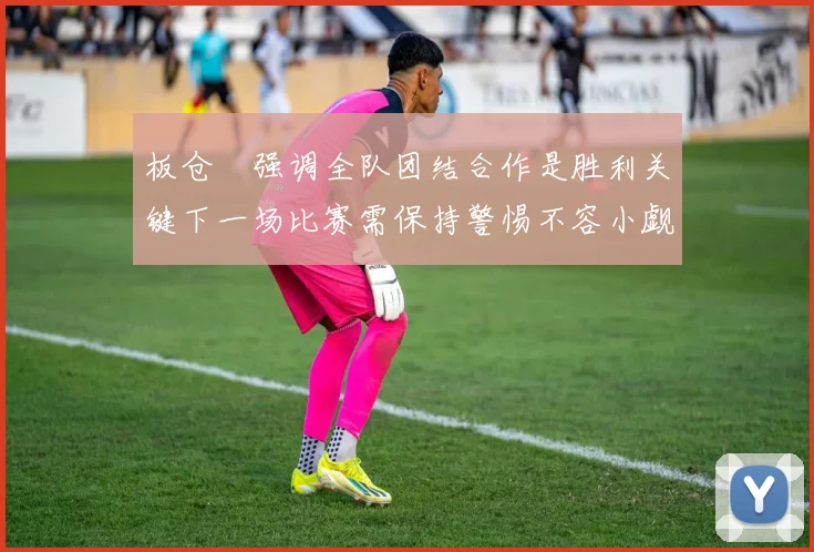 板仓滉强调全队团结合作是胜利关键下一场比赛需保持警惕不容小觑