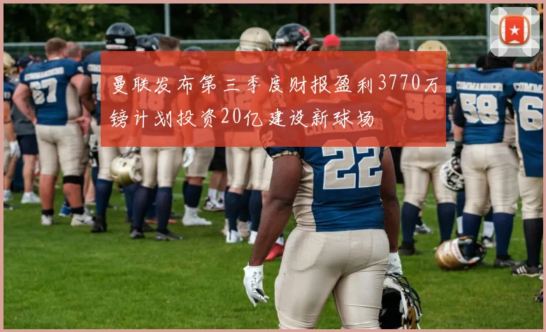 曼联发布第三季度财报盈利3770万镑计划投资20亿建设新球场