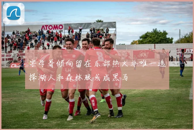 字母哥倾向留在东部热火非唯一选择湖人和森林狼或成黑马
