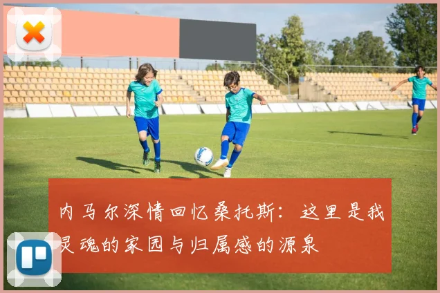 内马尔深情回忆桑托斯：这里是我灵魂的家园与归属感的源泉