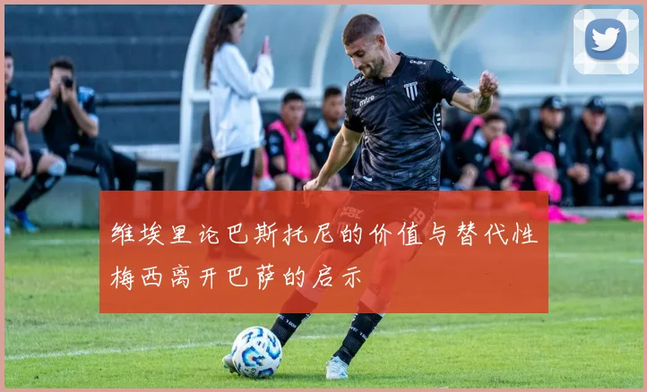 维埃里论巴斯托尼的价值与替代性梅西离开巴萨的启示