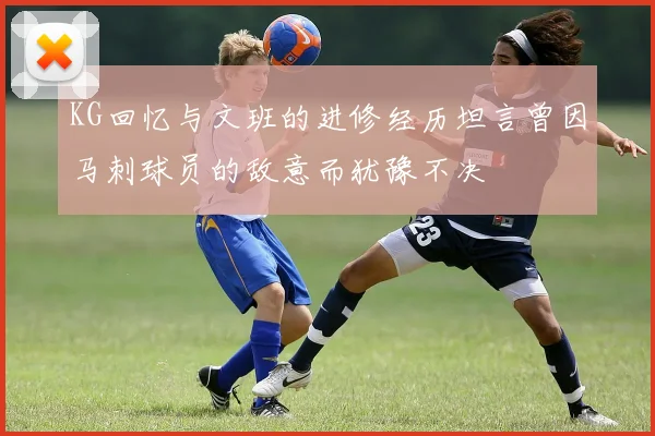 KG回忆与文班的进修经历坦言曾因马刺球员的敌意而犹豫不决
