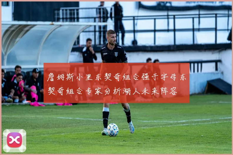 詹姆斯小里东契奇组合强于字母东契奇组合专家分析湖人未来阵容