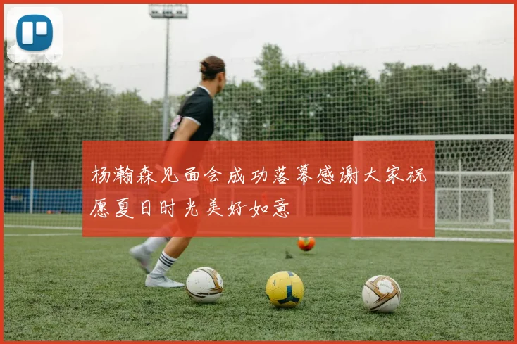 杨瀚森见面会成功落幕感谢大家祝愿夏日时光美好如意