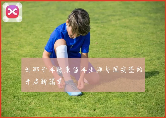 刘邵子洋结束留洋生涯与国安签约开启新篇章