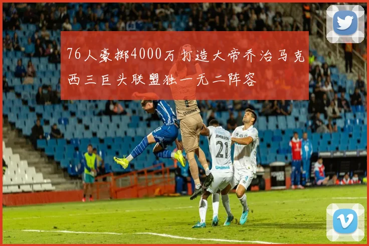 76人豪掷4000万打造大帝乔治马克西三巨头联盟独一无二阵容
