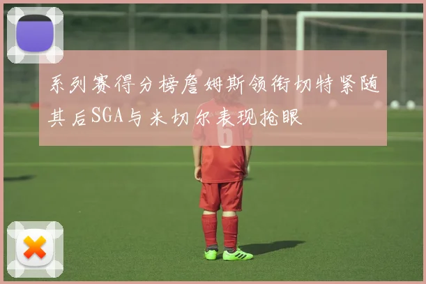 系列赛得分榜詹姆斯领衔切特紧随其后SGA与米切尔表现抢眼