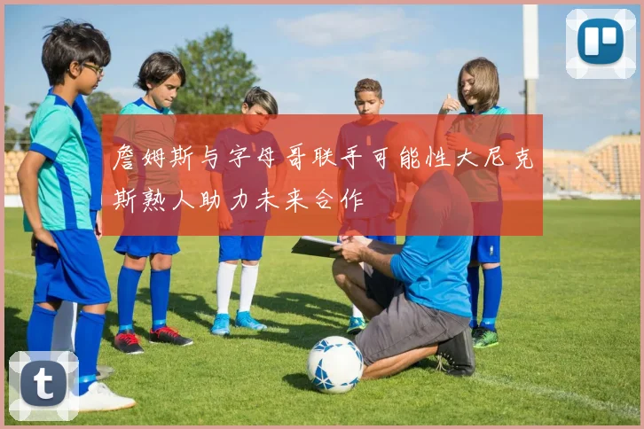 詹姆斯与字母哥联手可能性大尼克斯熟人助力未来合作