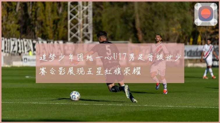 追梦少年团结一心U17男足晋级世少赛合影展现五星红旗荣耀