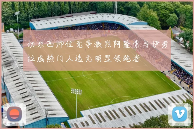 切尔西帅位竞争激烈阿隆索与伊劳拉成热门人选无明显领跑者