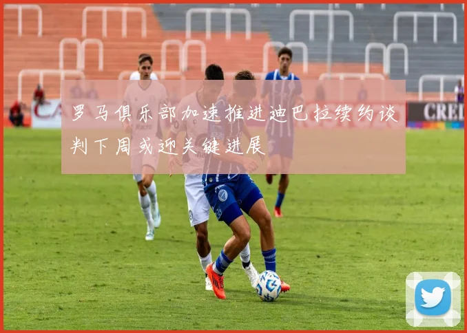 罗马俱乐部加速推进迪巴拉续约谈判下周或迎关键进展