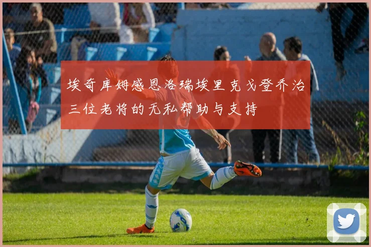 埃奇库姆感恩洛瑞埃里克戈登乔治三位老将的无私帮助与支持