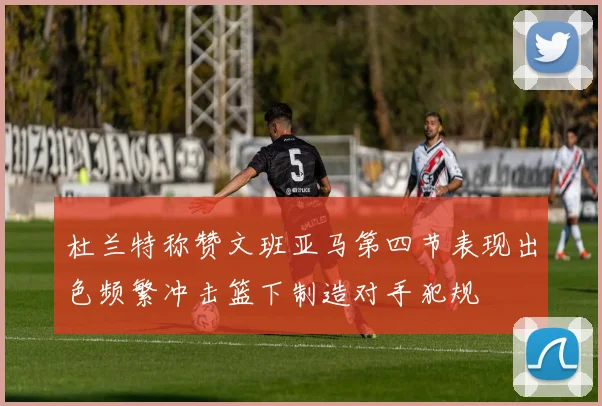杜兰特称赞文班亚马第四节表现出色频繁冲击篮下制造对手犯规