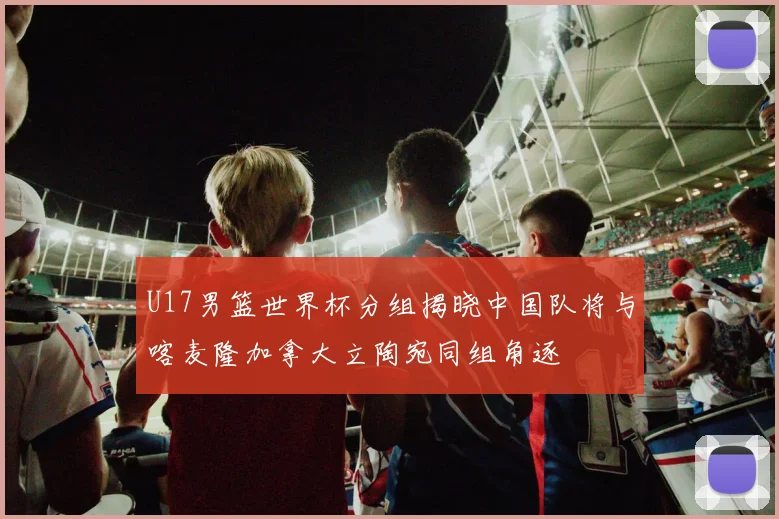 U17男篮世界杯分组揭晓中国队将与喀麦隆加拿大立陶宛同组角逐