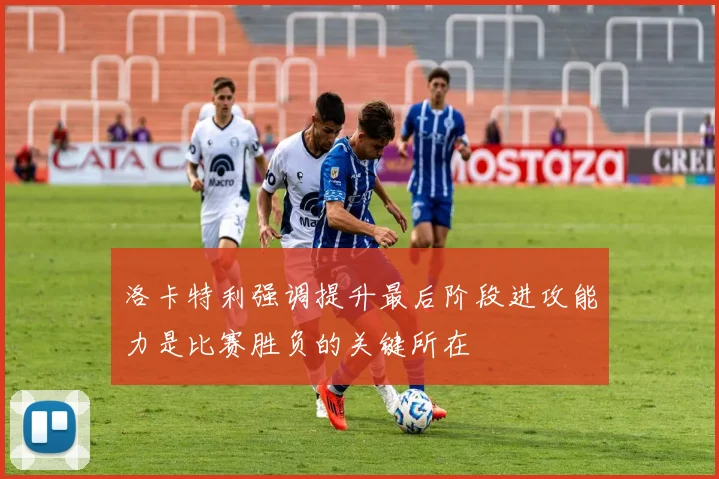 洛卡特利强调提升最后阶段进攻能力是比赛胜负的关键所在