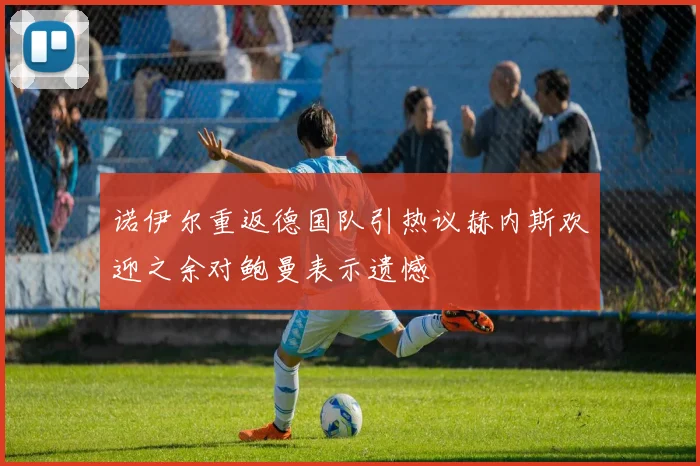 诺伊尔重返德国队引热议赫内斯欢迎之余对鲍曼表示遗憾