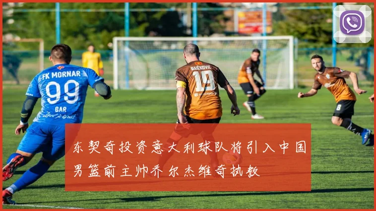 东契奇投资意大利球队将引入中国男篮前主帅乔尔杰维奇执教
