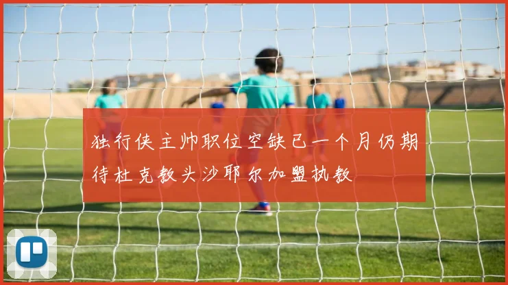 独行侠主帅职位空缺已一个月仍期待杜克教头沙耶尔加盟执教