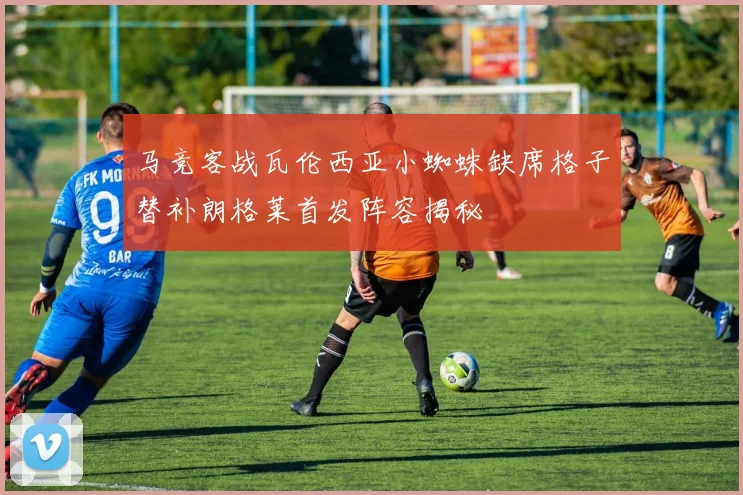 马竞客战瓦伦西亚小蜘蛛缺席格子替补朗格莱首发阵容揭秘